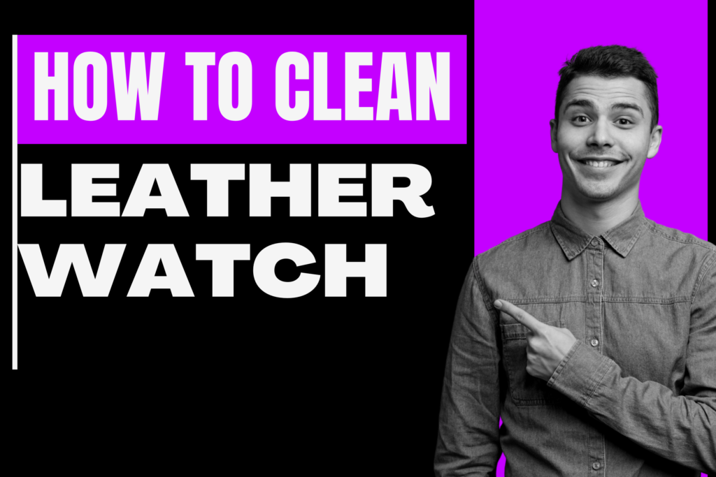 A Step by Step guide of How to Clean Leather Watch